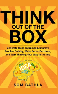 Think Out of The Box: Generate Ideas on Demand, Improve Problem Solving, Make Better Decisions, and Start Thinking Your Way to the Top - Som Bathla