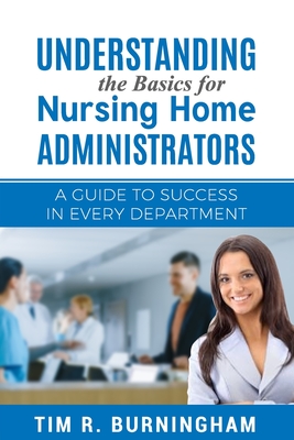 Understanding the Basics for Nursing Home Administrators: A Guide to Success in Every Department - Tim R. Burningham
