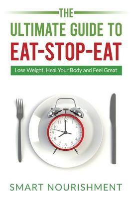 The Ultimate Guide To Eat-Stop-Eat: Lose Weight, Heal Your Body and Feel Great - Smart Nourishment