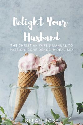 Delight Your Husband: The Christian Wife's Manual to Passion, Confidence, & Oral Sex - Belah Rose