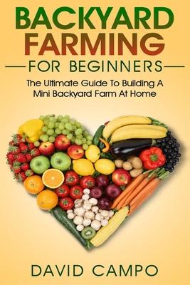 Backyard Farming For Beginners: The Ultimate Guide To Building A Mini Backyard Farm At Home (How to grow organic food, indoor gardening from home, sel - David Campo