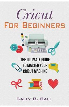 Coperta cărții 'Cricut For Beginners: The Ultimate Guide To Master Your Cricut Machine - Sally R. Ball'