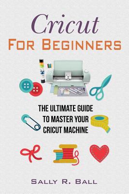 Coperta cărții 'Cricut For Beginners: The Ultimate Guide To Master Your Cricut Machine - Sally R. Ball'