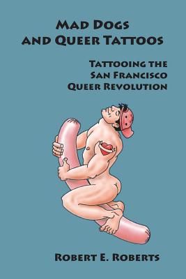 Mad Dogs And Queer Tattoos: Tattooing the San Francisco Queer Revolution - Robert E. Roberts