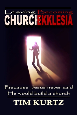 Leaving Church Becoming Ekklesia: Because Jesus never said He would build a church - Tim Kurtz