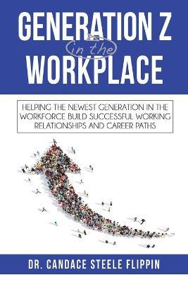Generation Z in the Workplace: Helping the Newest Generation in the Workforce Build Successful Working Relationships and Career Paths - Candace Steele Flippin