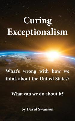 Curing Exceptionalism: What's Wrong with How We Think about the United States? What Can We Do about It? - David C. N. Swanson