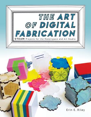 The Art of Digital Fabrication: STEAM Projects for the Makerspace and Art Studio - Erin E. Riley