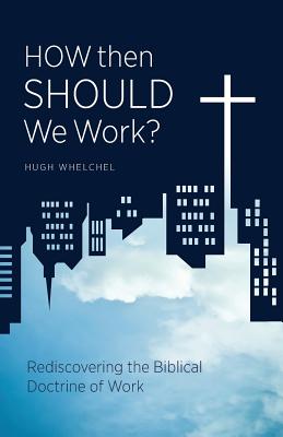 How Then Should We Work?: Rediscovering the Biblical Doctrine of Work - Hugh Whelchel