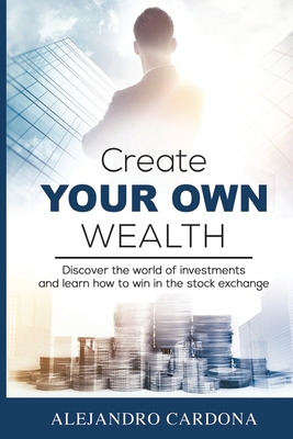 Create Your Own Wealth: Discover the World of Investments and Learn How to Win in the Stock Exchange - Alejandro Cardona