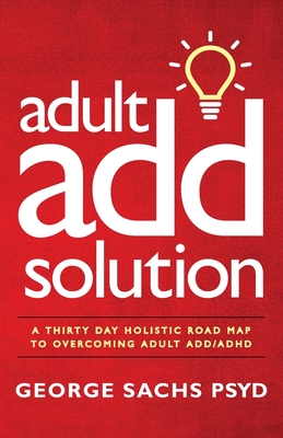 The Adult ADD Solution: A 30 Day Holistic Roadmap to Overcoming Adult ADD/ADHD - George Sachs Psyd