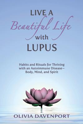 Live a Beautiful Life with Lupus: Habits and Rituals for Thriving with an Autoimmune Disease--Body, Mind, and Spirit - Olivia Davenport