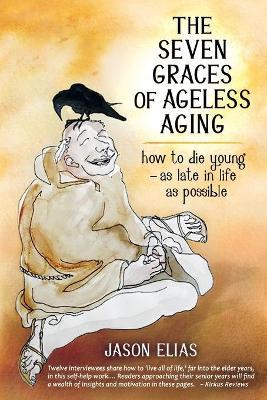 The Seven Graces of Ageless Aging: How To Die Young as Late in Life as Possible - Jason Elias