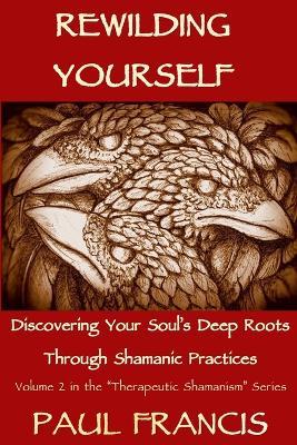 Rewilding Yourself: Discovering Your Soul's Deep Roots Through Shamanic Practices - Paul Francis