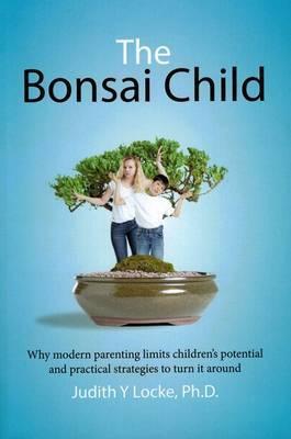 The Bonsai Child: Why modern parenting limits children's potential and practical strategies to turn it around - Judith Y. Locke
