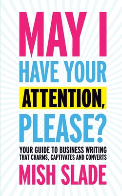 May I Have Your Attention, Please? Your Guide to Business Writing That Charms, Captivates and Converts - Mish Slade