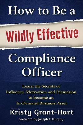 How to Be a Wildly Effective Compliance Officer: Learn the Secrets of Influence, Motivation and Persuasion to Become an In-Demand Business Asset - Kristy Grant-hart