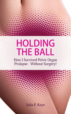 Holding the Ball: How I survived pelvic organ prolapse - without surgery! - Julia F. Kaye