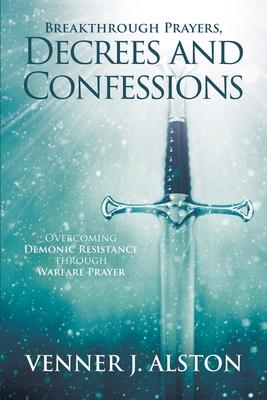 Breakthrough Prayers Decrees and Confessions: Overcoming Demonic Resistance Through Warfare Prayer - Venner J. Alston