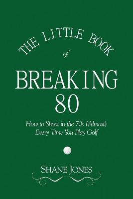 The Little Book of Breaking 80 - How to Shoot in the 70s (Almost) Every Time You Play Golf - Shane Jones