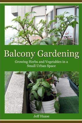 Balcony Gardening: Growing Herbs and Vegetables in a Small Urban Space - Jeff Haase