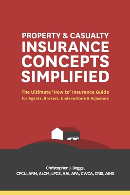 Property and Casualty Insurance Concepts Simplified: The Ultimate 'how To' Insurance Guide for Agents, Brokers, Underwriters, and Adjusters - Christopher J. Boggs