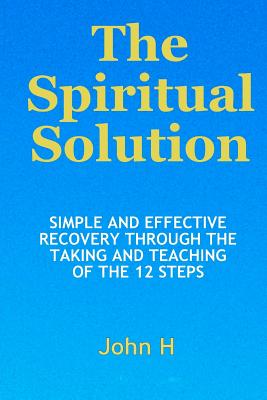 The Spiritual Solution - Simple And Effective Recovery Through The Taking And Teaching Of The 12 Steps - John H