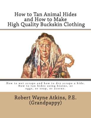 How to Tan Animal Hides and How to Make High Quality Buckskin Clothing - Robert Wayne Atkins P. E.
