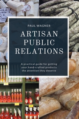 Artisan Public Relations: A practical guide for getting your hand-crafted products the attention they deserve - Paul Wagner