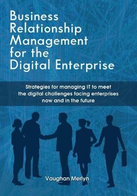 Business Relationship Management for the Digital Enterprise: Strategies for managing IT to meet the digital challenges facing enterprises now and in t - Vaughan Philip Merlyn
