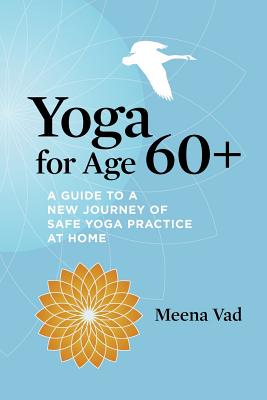 Yoga for Age 60+: A Guide to a New Journey of Safe Yoga Practice at Home - Meena Vad