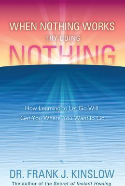 When Nothing Works Try Doing Nothing: How Learning to Let Go Will Get You Where You Want to Go - Frank J. Kinslow