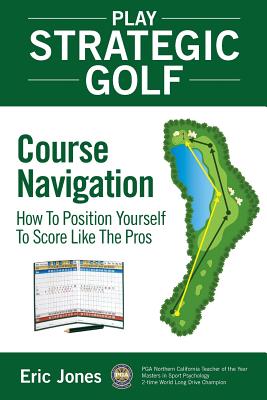 Play Strategic Golf: Course Navigation: How To Position Yourself To Score Like The Pros - Eric Jones