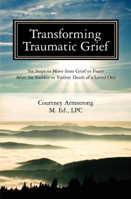 Transforming Traumatic Grief: Six Steps to Move from Grief to Peace After the Sudden or Violent Death of a Loved One - Courtney M. Armstrong Lpc