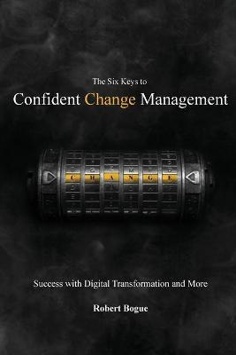 The Six Keys to Confident Change Management: Success with Digital Transformation and More - Robert L. Bogue