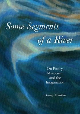 Some Segments of a River: On Poetry, Mysticism, and Imagination - George Franklin