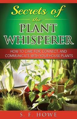 Secrets of the Plant Whisperer: How To Care For, Connect, And Communicate With Your House Plants - S. F. Howe