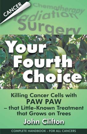 Your Fourth Choice: Killing Cancer Cells with Paw Paw - That Little-Known Treatment That Grows on Trees - John Clifton