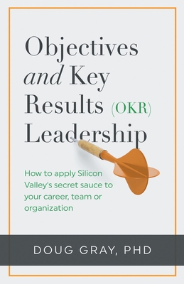 Objectives + Key Results (OKR) Leadership;: How to apply Silicon Valley's secret sauce to your career, team or organization - Doug Gray