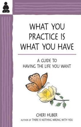 What You Practice Is What You Have: A Guide to Having the Life You Want - Cheri Huber
