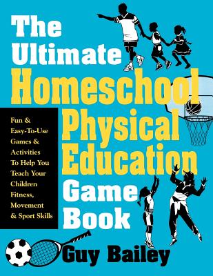 The Ultimate Homeschool Physical Education Game Book: Fun & Easy-To-Use Games & Activities to Help You Teach Your Children Fitness, Movement & Sport S - Guy Bailey