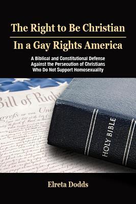 The Right to Be Christian in a Gay Rights America: A Biblical and Constitutional Defense Against the Persecution of Christians Who Do Not Support Homo - Elreta Dodds
