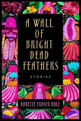 A Wall of Bright Dead Feathers: Stories - Babette Fraser Hale
