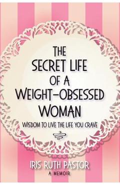 Coperta cărții 'The Secret Life of a Weight-Obsessed Woman: Wisdom to live the life you crave - Iris Ruth Pastor'