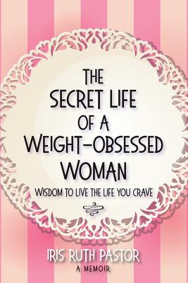 The Secret Life of a Weight-Obsessed Woman: Wisdom to live the life you crave - Iris Ruth Pastor
