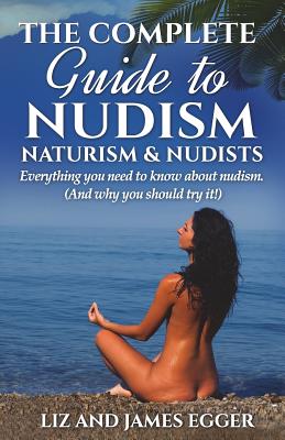 The Complete Guide to Nudism, Naturism and Nudists: Everything You Need to Know About Nudism. (And why you should try it) - Liz Egger