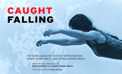 Caught Falling: The Confluence of Contact Improvisation, Nancy Stark Smith, and Other Moving Ideas - David Koteen