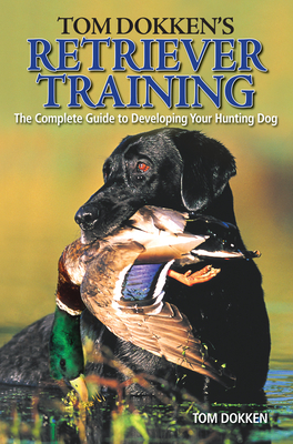 Tom Dokken's Retriever Training: The Complete Guide to Developing Your Hunting Dog - Tom Dokken