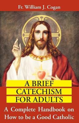 A Brief Catechism for Adults: A Complete Handbook on How to Be a Good Catholic - William J. Cogan