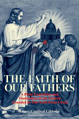 The Faith of Our Fathers: A Plain Exposition and Vindication of the Church Founded by Our Lord Jesus Christ - James Gibbons